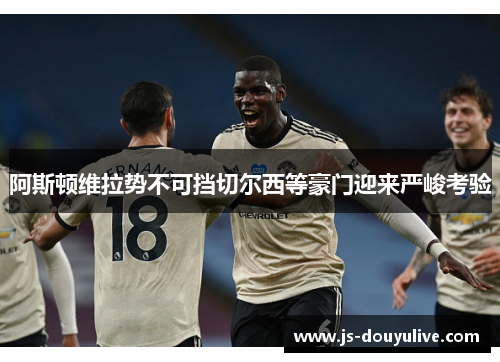 阿斯顿维拉势不可挡切尔西等豪门迎来严峻考验