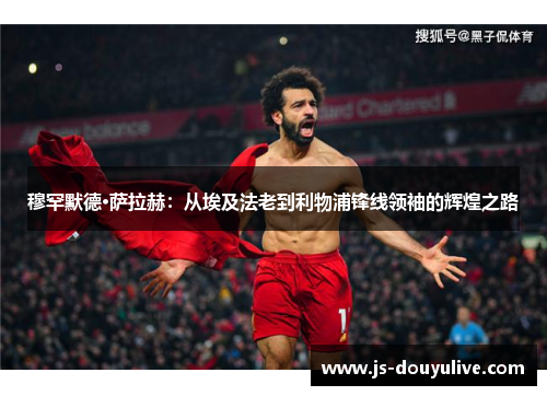 穆罕默德·萨拉赫：从埃及法老到利物浦锋线领袖的辉煌之路