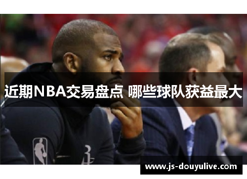 近期NBA交易盘点 哪些球队获益最大