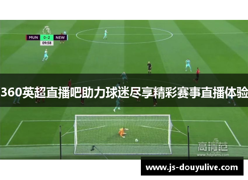 360英超直播吧助力球迷尽享精彩赛事直播体验