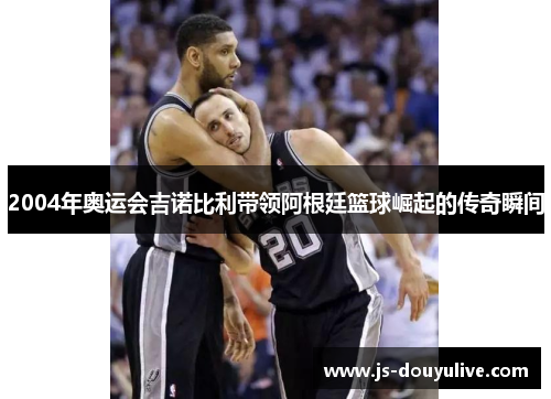 2004年奥运会吉诺比利带领阿根廷篮球崛起的传奇瞬间